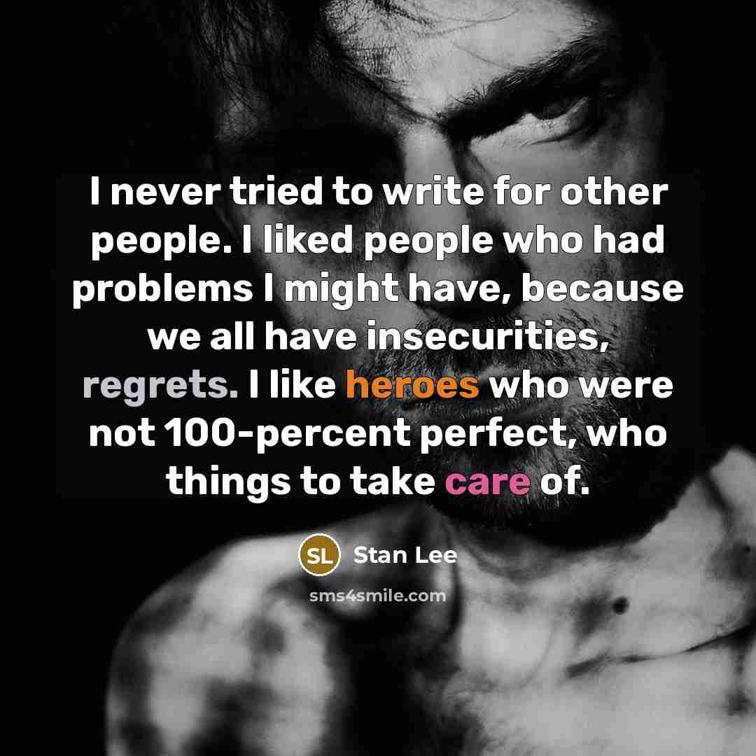 “I never tried to write for other people. I liked people who had problems I might have, because we all have insecurities, regrets. I like heroes who were not 100-percent perfect, who things to take care of.” quote by Stan Lee