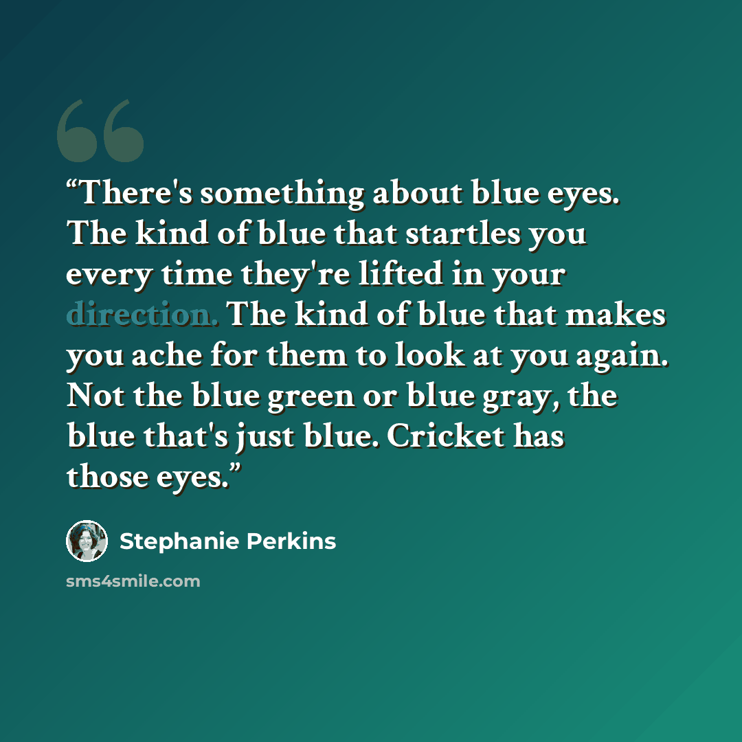“There's something about blue eyes. The kind of blue that startles you every time they're lifted in your direction. The kind of blue that makes you ache for them to look at you again. Not the blue green or blue gray, the blue that's just blue. Cricket has those eyes.” quote by Stephanie Perkins