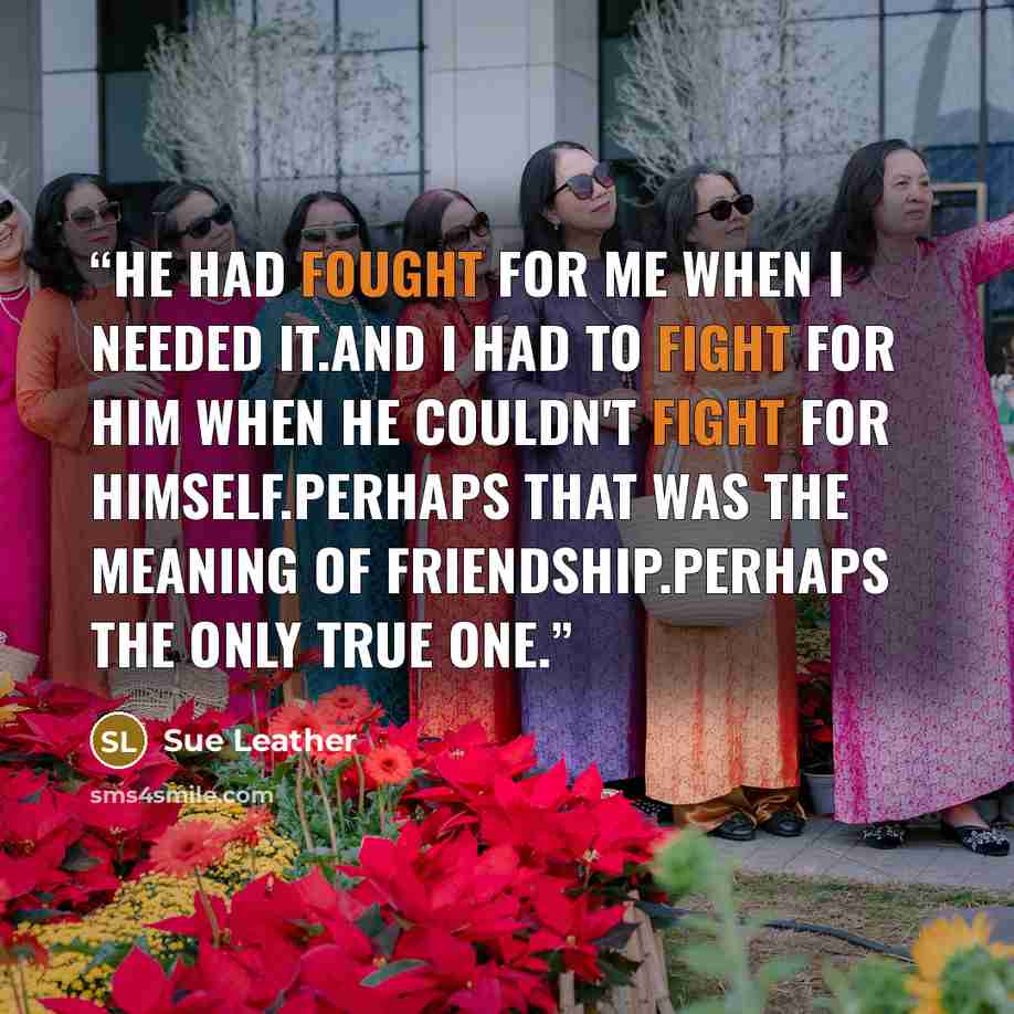 “He had fought for me when i needed it.And I had to fight for him when he couldn't fight for himself.Perhaps that was the meaning of friendship.Perhaps the only true one.” quote by Sue Leather