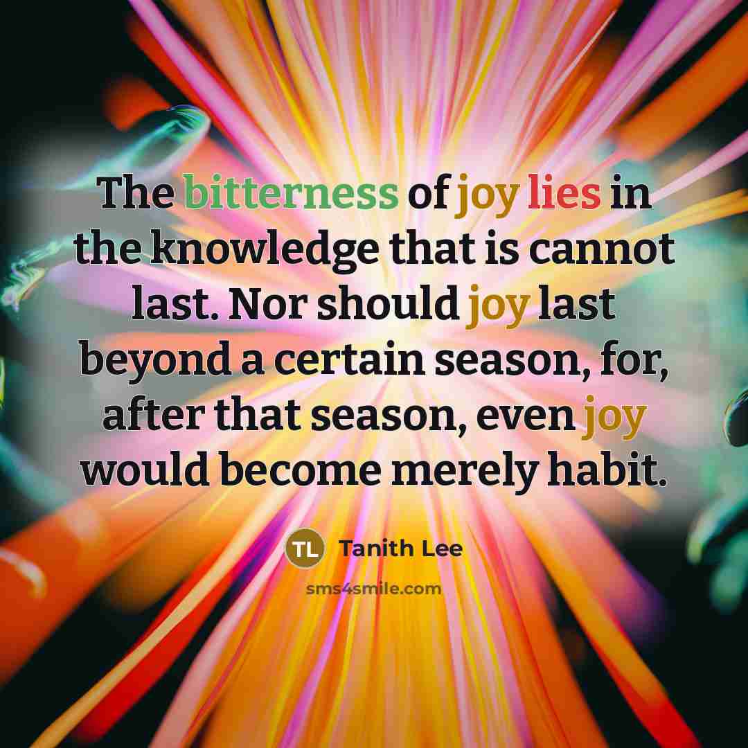 “The bitterness of joy lies in the knowledge that is cannot last. Nor should joy last beyond a certain season, for, after that season, even joy would become merely habit.” quote by Tanith Lee
