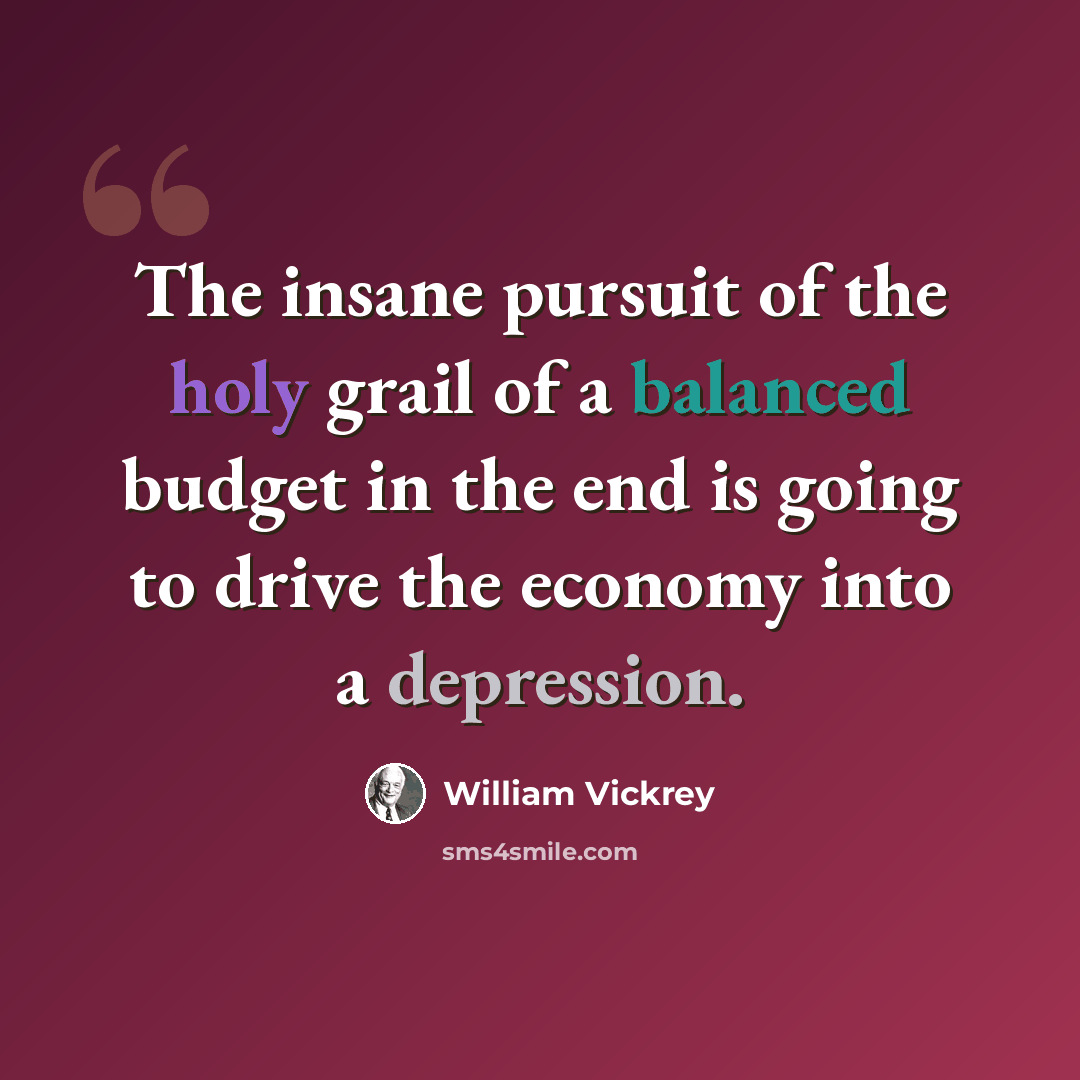 “The insane pursuit of the holy grail of a balanced budget in the end is going to drive the economy into a depression.” quote by William Vickrey