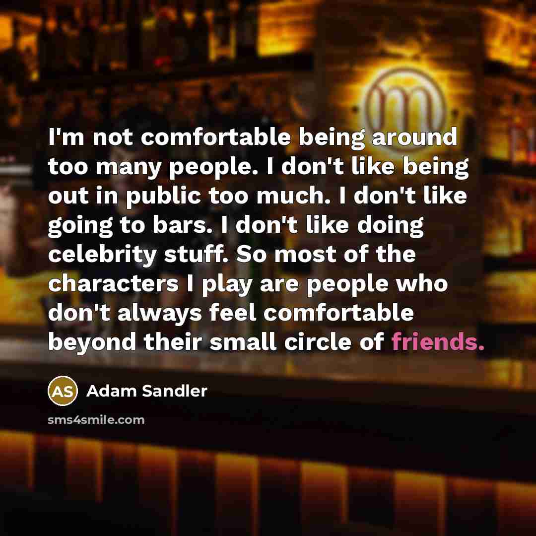 “I'm not comfortable being around too many people. I don't like being out in public too much. I don't like going to bars. I don't like doing celebrity stuff. So most of the characters I play are people who don't always feel comfortable beyond their small circle of friends.” quote by Adam Sandler