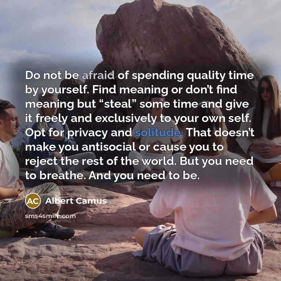 “Do not be afraid of spending quality time by yourself. Find meaning or don’t find meaning but “steal” some time and give it freely and exclusively to your own self. Opt for privacy and solitude. That doesn’t make you antisocial or cause you to reject the rest of the world. But you need to breathe…” quote by Albert Camus