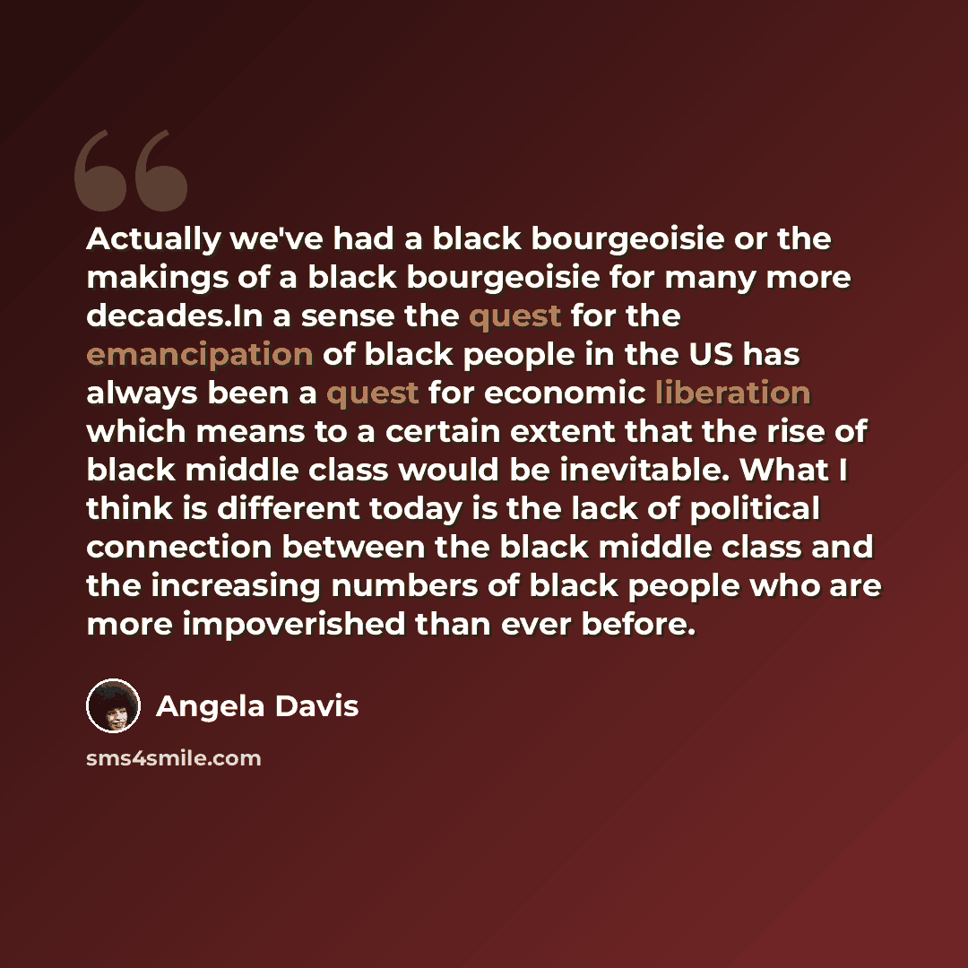 “Actually we've had a black bourgeoisie or the makings of a black bourgeoisie for many more decades.In a sense the quest for the emancipation of black people in the US has always been a quest for economic liberation which means to a certain extent that the rise of black middle class would be…” quote by Angela Davis