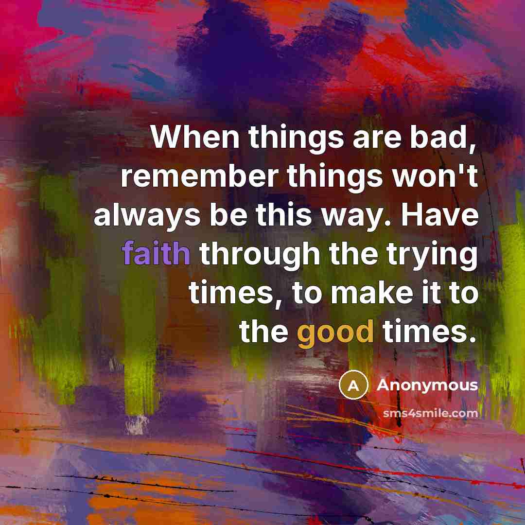 “When things are bad, remember things won't always be this way. Have faith through the trying times, to make it to the good times.” quote by Anonymous