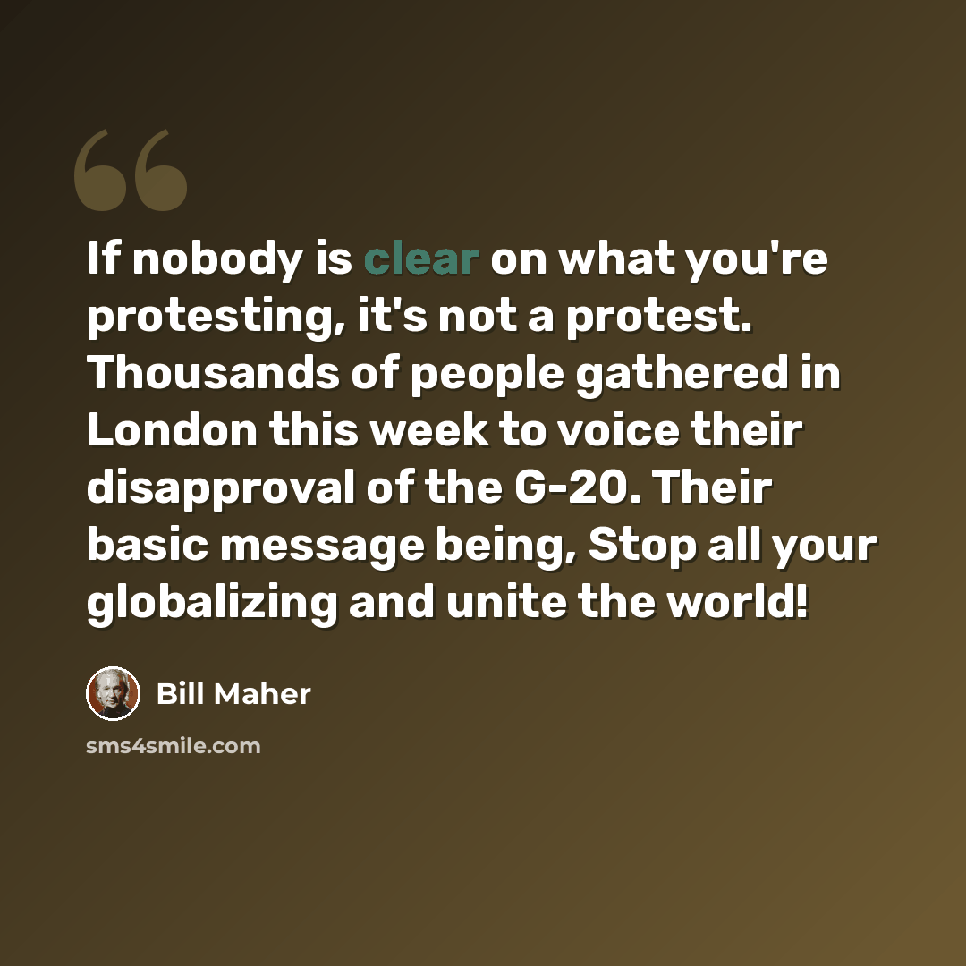 “If nobody is clear on what you're protesting, it's not a protest. Thousands of people gathered in London this week to voice their disapproval of the G-20. Their basic message being, Stop all your globalizing and unite the world!” quote by Bill Maher