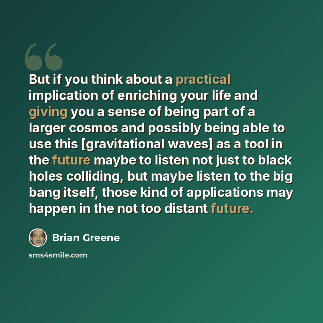 “But if you think about a practical implication of enriching your life and giving you a sense of being part of a larger cosmos and possibly being able to use this [gravitational waves] as a tool in the future maybe to listen not just to black holes colliding, but maybe listen to the big bang…” quote by Brian Greene