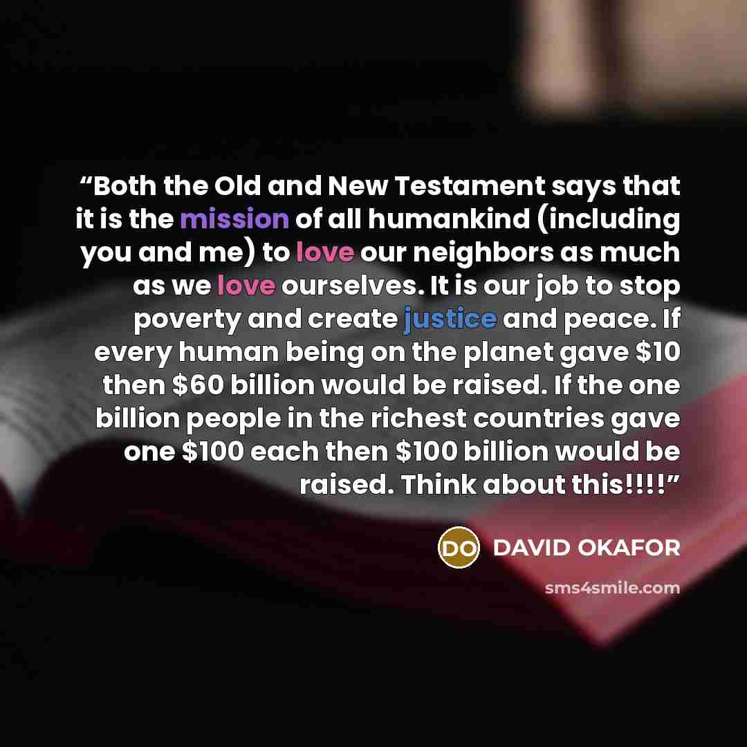 “Both the Old and New Testament says that it is the mission of all humankind (including you and me) to love our neighbors as much as we love ourselves. It is our job to stop poverty and create justice and peace. If every human being on the planet gave $10 then $60 billion would be raised. If the…” quote by DAVID OKAFOR