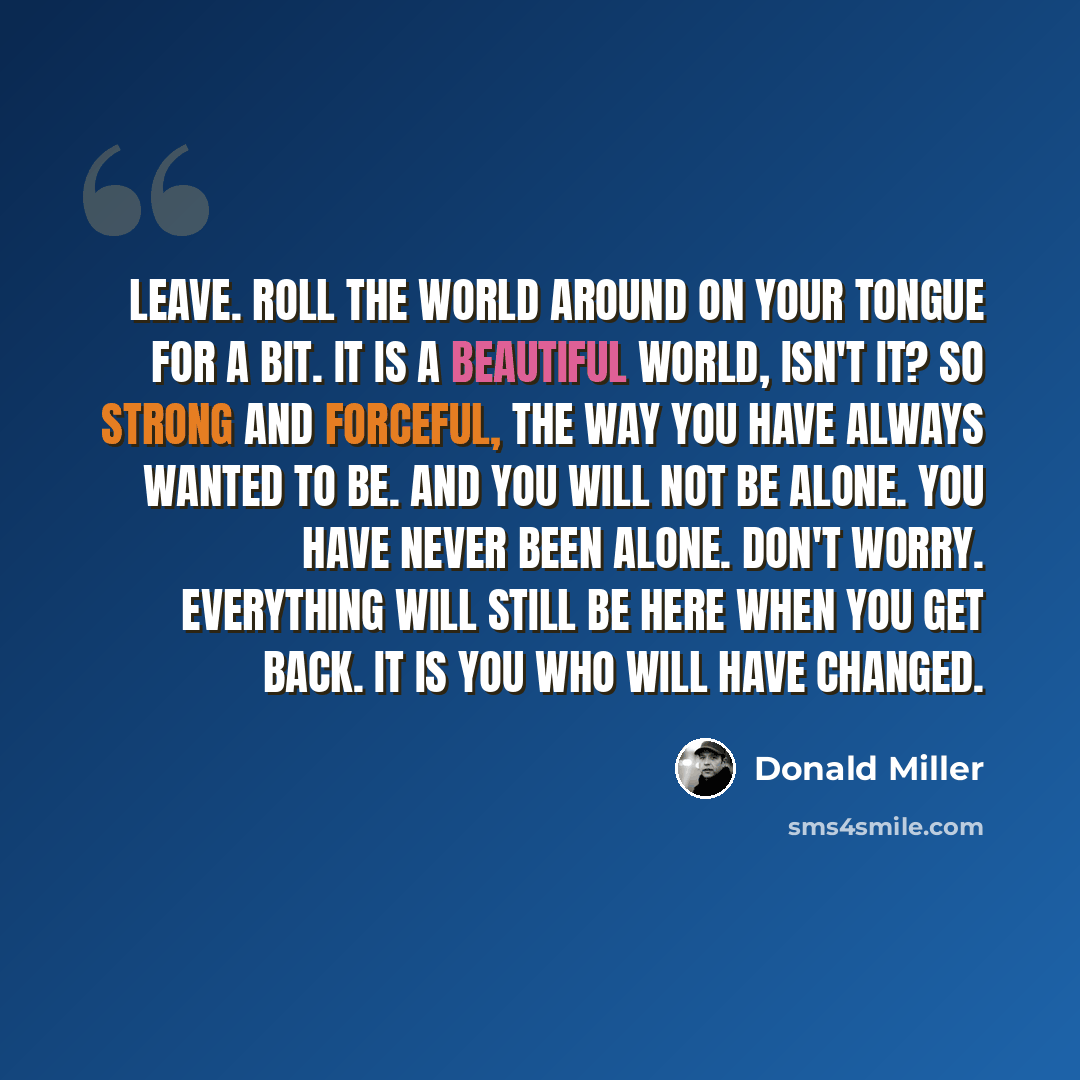 “Leave. Roll the world around on your tongue for a bit. It is a beautiful world, isn't it? So strong and forceful, the way you have always wanted to be. And you will not be alone. You have never been alone. Don't worry. Everything will still be here when you get back. It is you who will have changed.” quote by Donald Miller