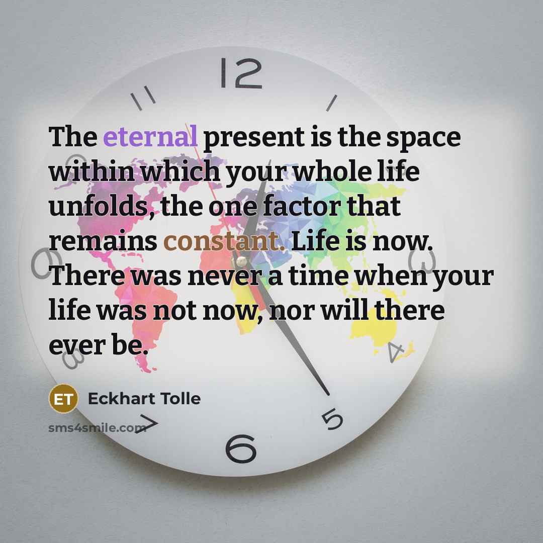 “The eternal present is the space within which your whole life unfolds, the one factor that remains constant. Life is now. There was never a time when your life was not now, nor will there ever be.” quote by Eckhart Tolle