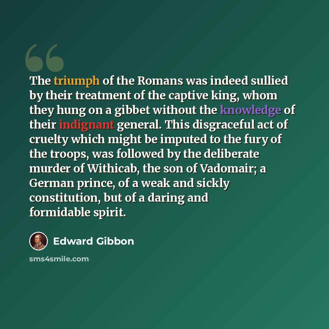 “The triumph of the Romans was indeed sullied by their treatment of the captive king, whom they hung on a gibbet without the knowledge of their indignant general. This disgraceful act of cruelty which might be imputed to the fury of the troops, was followed by the deliberate murder of Withicab, the…” quote by Edward Gibbon