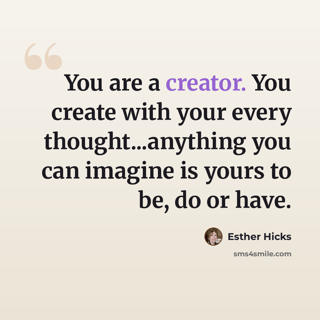 “You are a creator. You create with your every thought...anything you can imagine is yours to be, do or have.” quote by Esther Hicks