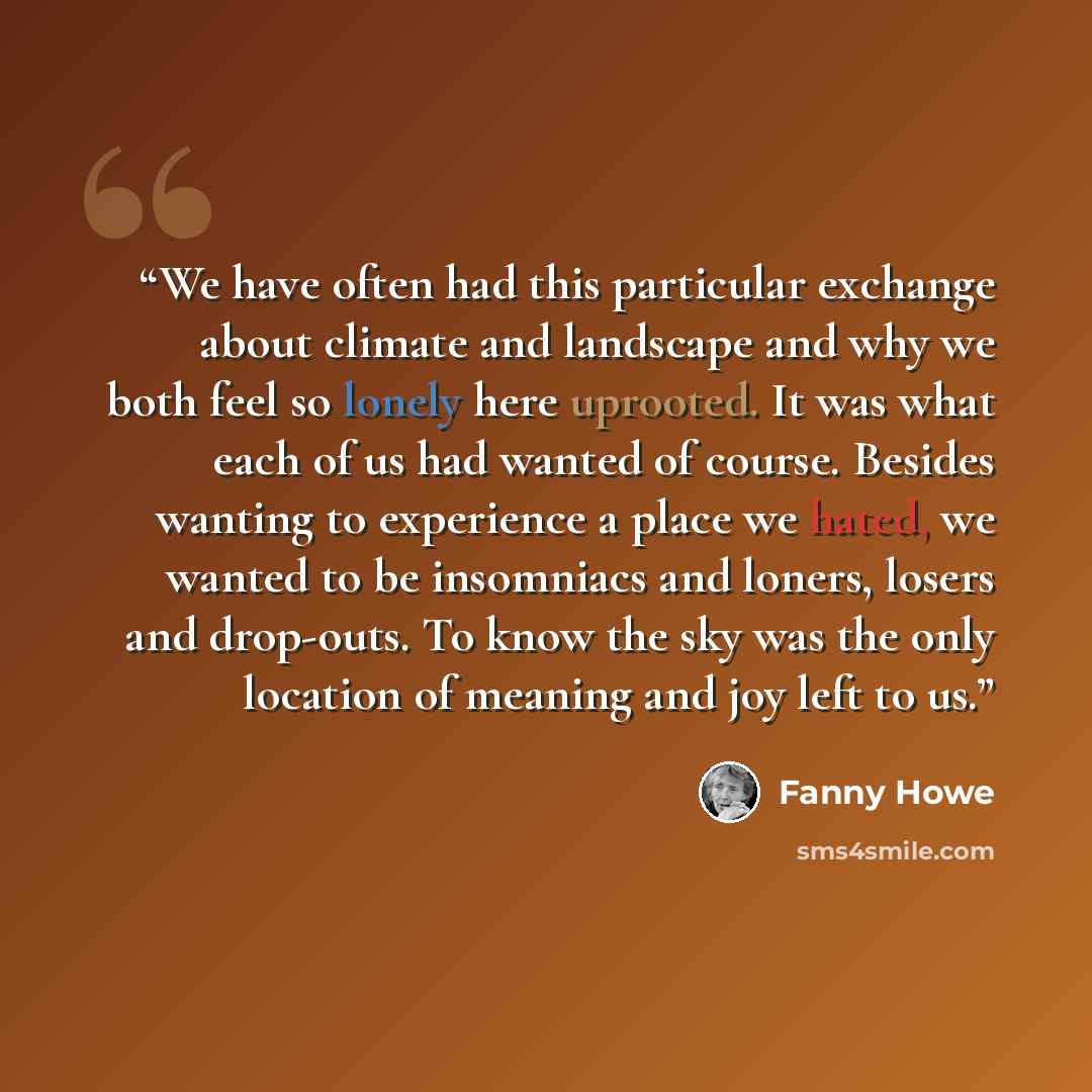 “We have often had this particular exchange about climate and landscape and why we both feel so lonely here uprooted. It was what each of us had wanted of course. Besides wanting to experience a place we hated, we wanted to be insomniacs and loners, losers and drop-outs. To know the sky was the…” quote by Fanny Howe