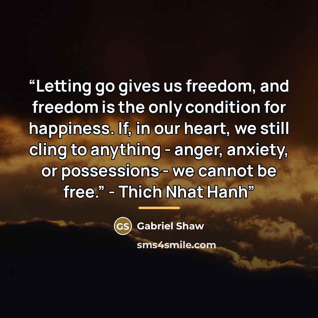 “Letting go gives us freedom, and freedom is the only condition for happiness. If, in our heart, we still cling to anything - anger, anxiety, or possessions - we cannot be free.” - Thich Nhat Hanh” quote by Gabriel Shaw