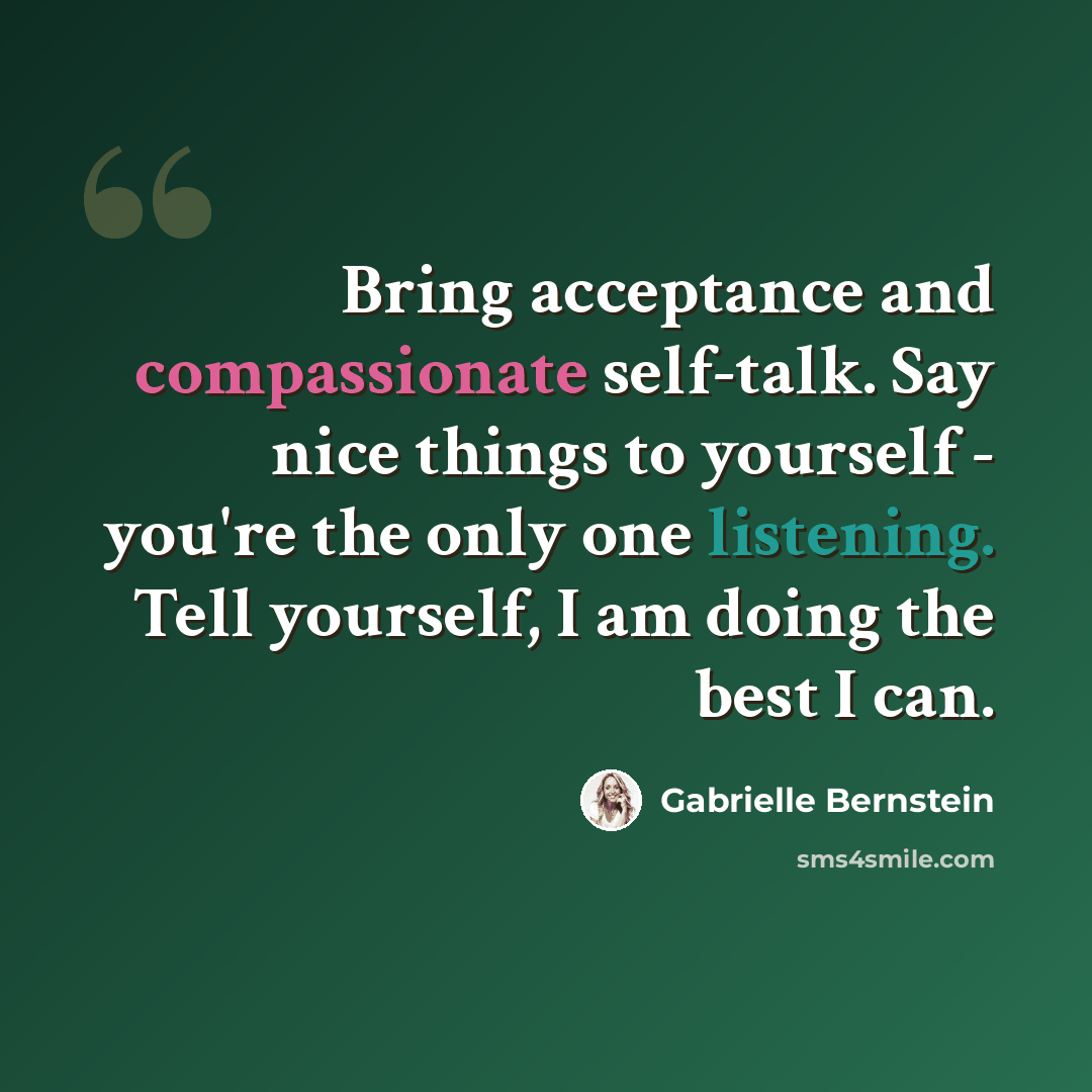 “Bring acceptance and compassionate self-talk. Say nice things to yourself - you're the only one listening. Tell yourself, I am doing the best I can.” quote by Gabrielle Bernstein
