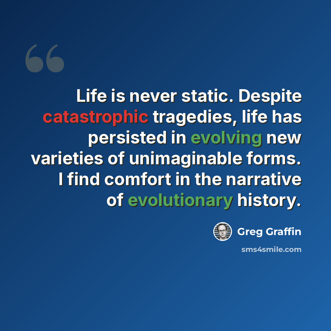 “Life is never static. Despite catastrophic tragedies, life has persisted in evolving new varieties of unimaginable forms. I find comfort in the narrative of evolutionary history.” quote by Greg Graffin