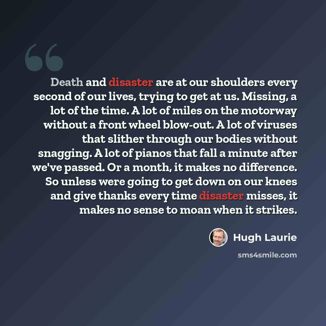 “Death and disaster are at our shoulders every second of our lives, trying to get at us. Missing, a lot of the time. A lot of miles on the motorway without a front wheel blow-out. A lot of viruses that slither through our bodies without snagging. A lot of pianos that fall a minute after we've…” quote by Hugh Laurie