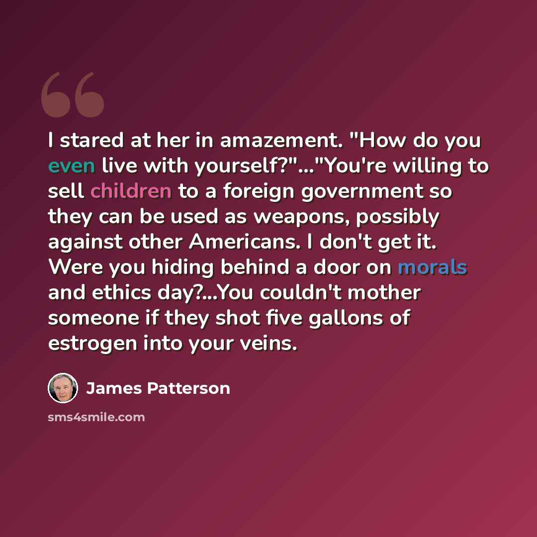 “I stared at her in amazement. "How do you even live with yourself?"..."You're willing to sell children to a foreign government so they can be used as weapons, possibly against other Americans. I don't get it. Were you hiding behind a door on morals and ethics day?...You couldn't mother someone if…” quote by James Patterson