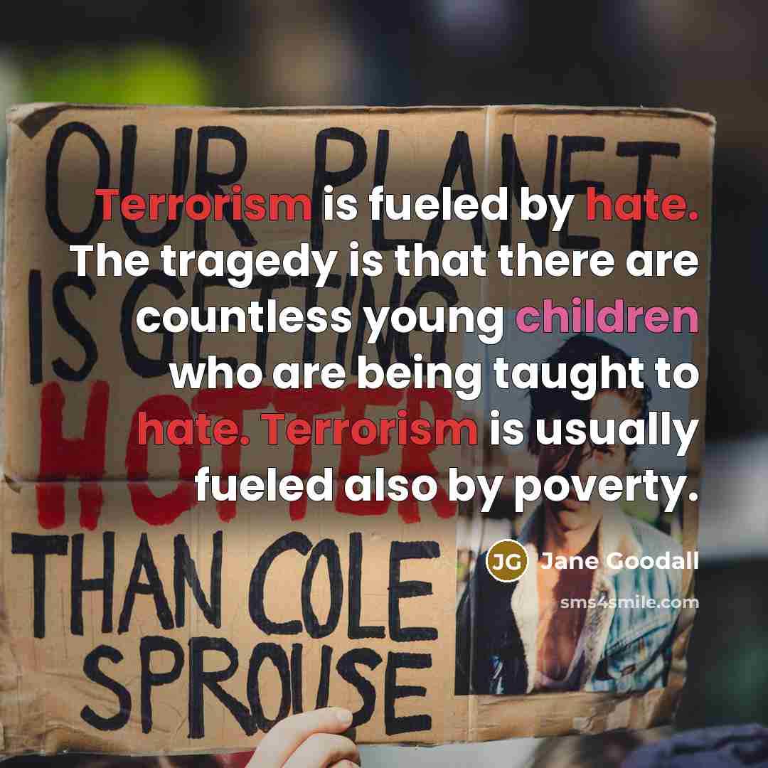 “Terrorism is fueled by hate. The tragedy is that there are countless young children who are being taught to hate. Terrorism is usually fueled also by poverty.” quote by Jane Goodall