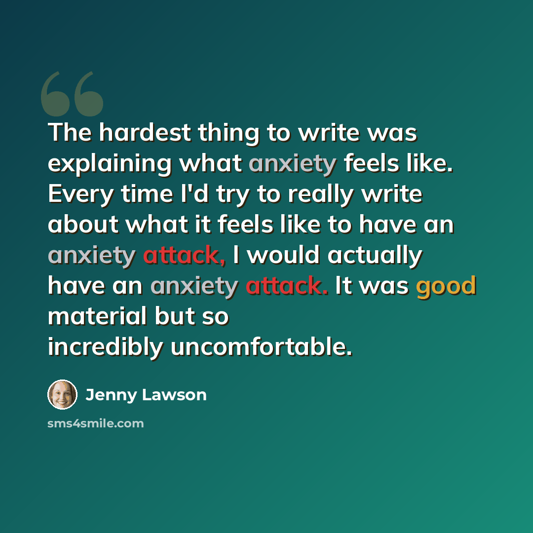 “The hardest thing to write was explaining what anxiety feels like. Every time I'd try to really write about what it feels like to have an anxiety attack, I would actually have an anxiety attack. It was good material but so incredibly uncomfortable.” quote by Jenny Lawson