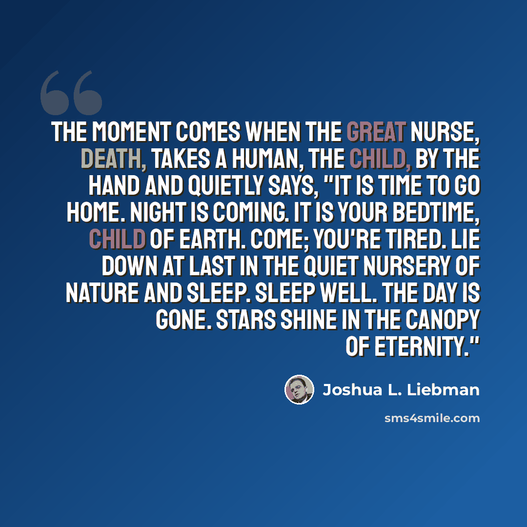 “The moment comes when the great nurse, death, takes a human, the child, by the hand and quietly says, "It is time to go home. Night is coming. It is your bedtime, child of earth. Come; you're tired. Lie down at last in the quiet nursery of nature and sleep. Sleep well. The day is gone. Stars shine…” quote by Joshua L. Liebman
