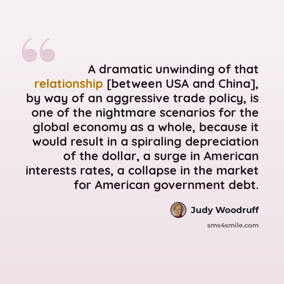 “A dramatic unwinding of that relationship [between USA and China], by way of an aggressive trade policy, is one of the nightmare scenarios for the global economy as a whole, because it would result in a spiraling depreciation of the dollar, a surge in American interests rates, a collapse in the…” quote by Judy Woodruff