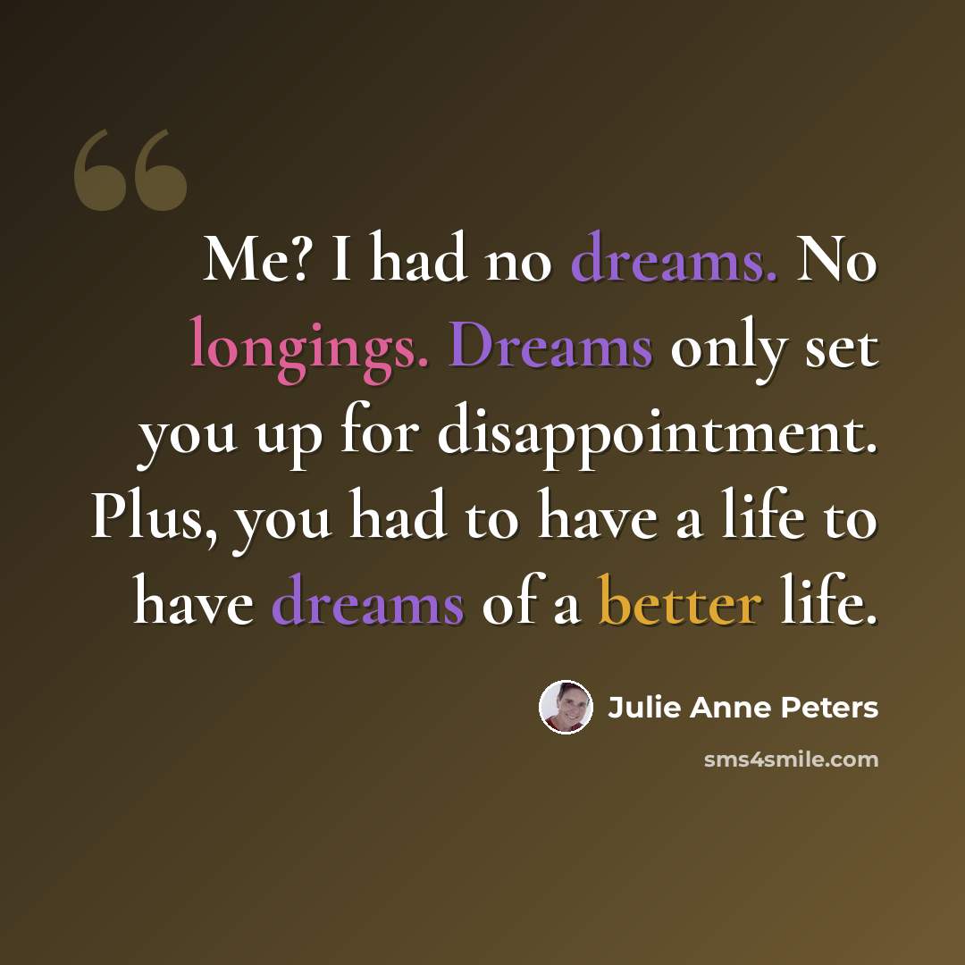 “Me? I had no dreams. No longings. Dreams only set you up for disappointment. Plus, you had to have a life to have dreams of a better life.” quote by Julie Anne Peters