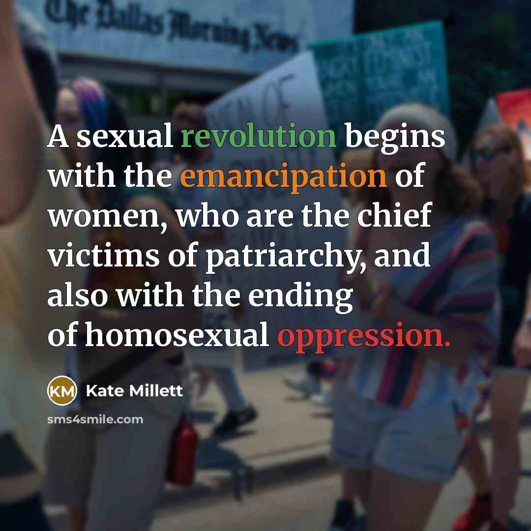“A sexual revolution begins with the emancipation of women, who are the chief victims of patriarchy, and also with the ending of homosexual oppression.” quote by Kate Millett