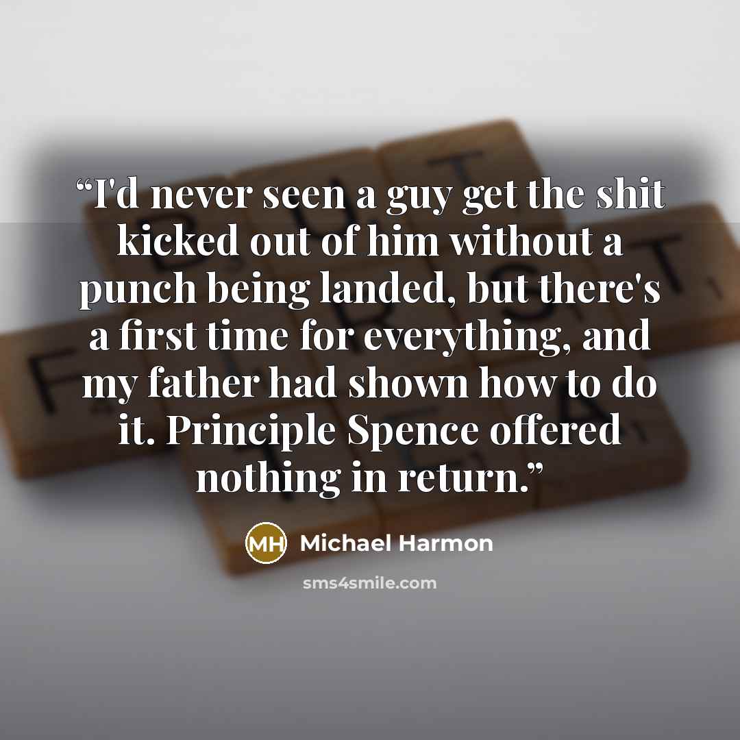 “I'd never seen a guy get the shit kicked out of him without a punch being landed, but there's a first time for everything, and my father had shown how to do it. Principle Spence offered nothing in return.” quote by Michael Harmon