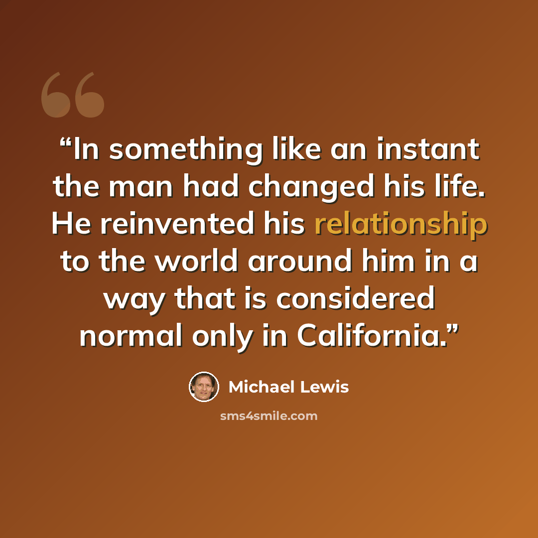 “In something like an instant the man had changed his life. He reinvented his relationship to the world around him in a way that is considered normal only in California.” quote by Michael Lewis