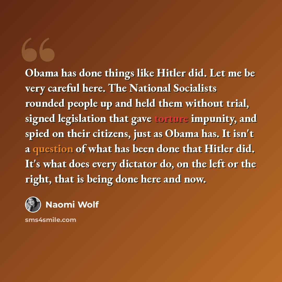 “Obama has done things like Hitler did. Let me be very careful here. The National Socialists rounded people up and held them without trial, signed legislation that gave torture impunity, and spied on their citizens, just as Obama has. It isn't a question of what has been done that Hitler did. It's…” quote by Naomi Wolf