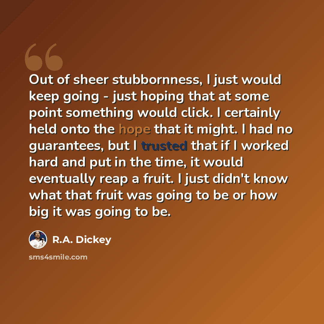 “Out of sheer stubbornness, I just would keep going - just hoping that at some point something would click. I certainly held onto the hope that it might. I had no guarantees, but I trusted that if I worked hard and put in the time, it would eventually reap a fruit. I just didn't know what that…” quote by R.A. Dickey