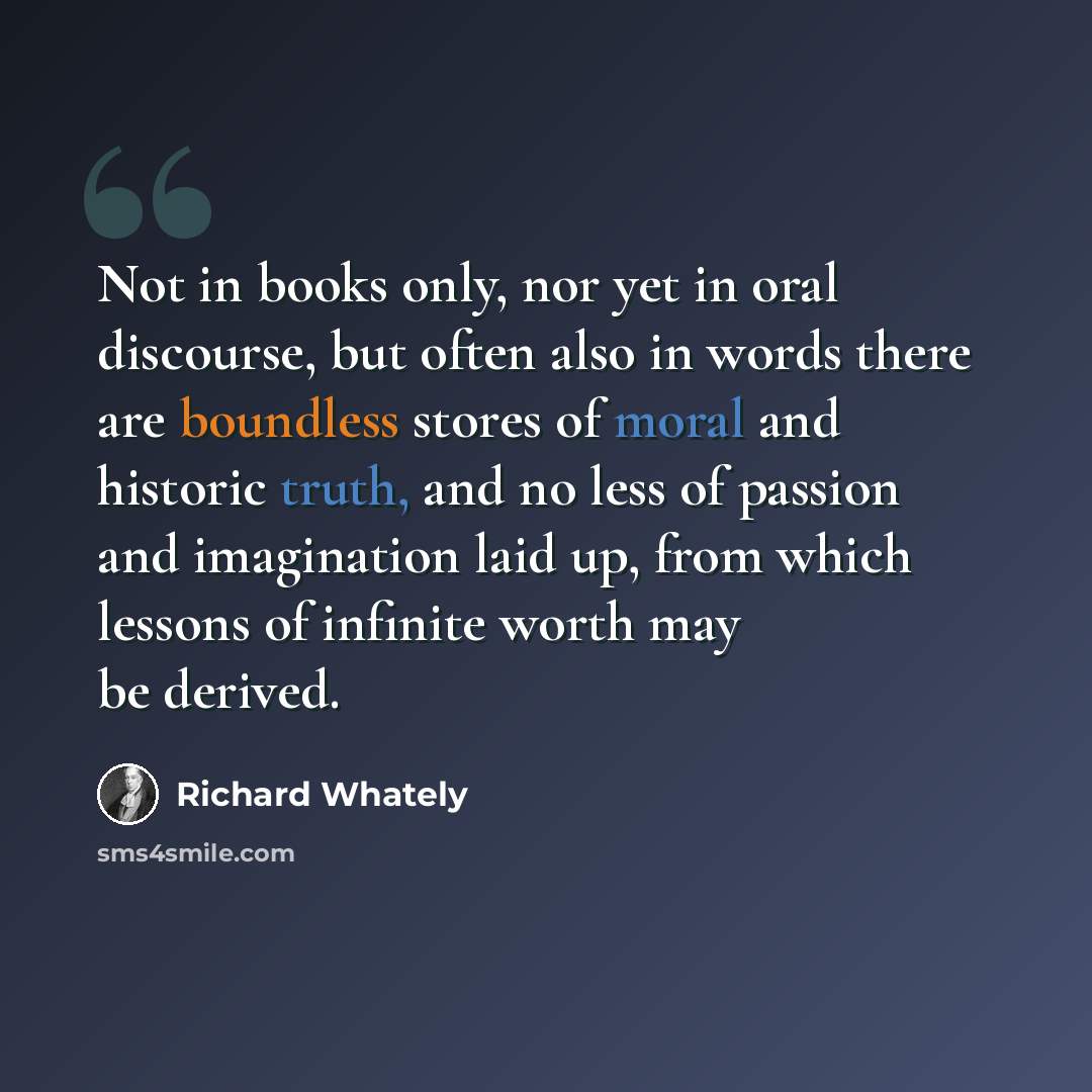 “Not in books only, nor yet in oral discourse, but often also in words there are boundless stores of moral and historic truth, and no less of passion and imagination laid up, from which lessons of infinite worth may be derived.” quote by Richard Whately