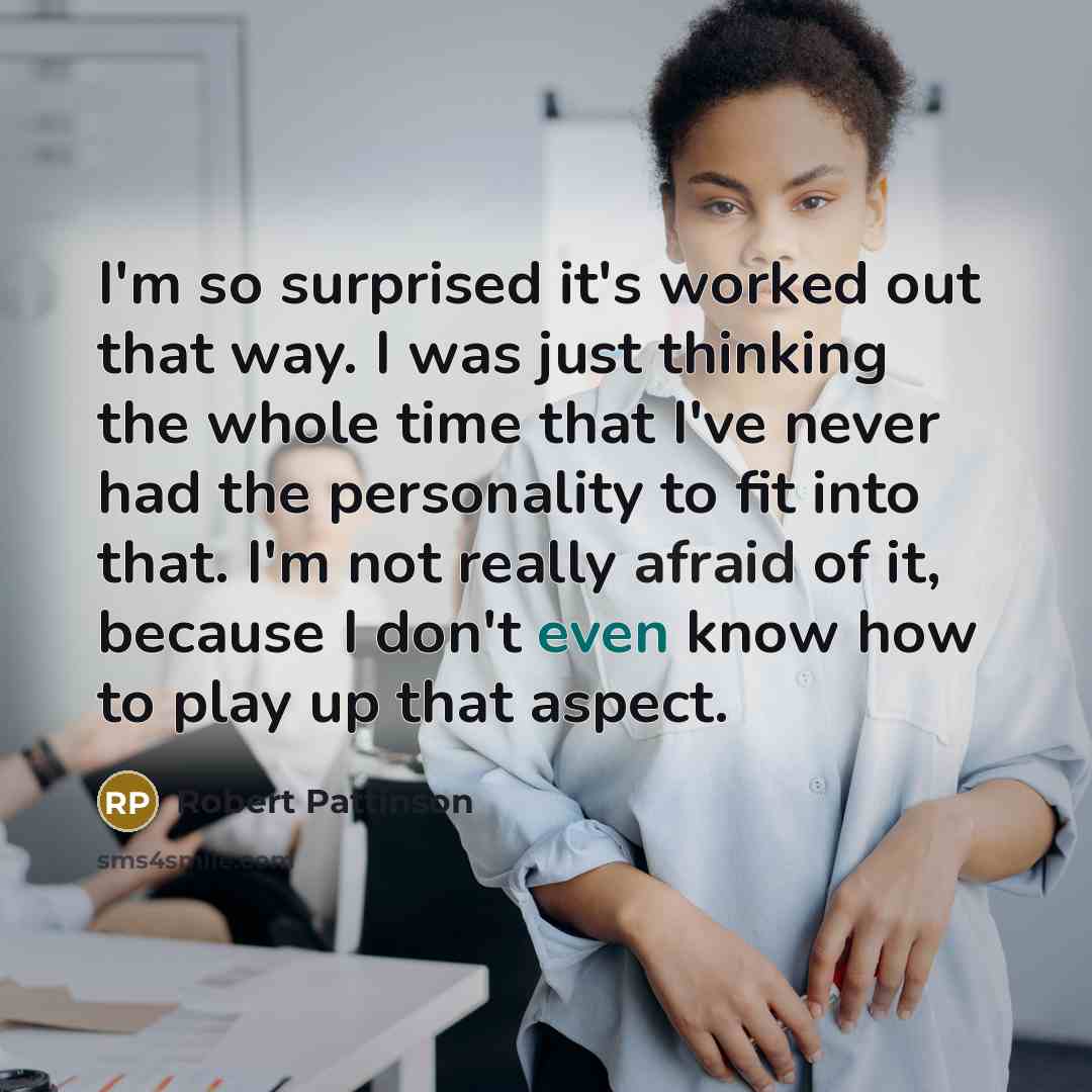 “I'm so surprised it's worked out that way. I was just thinking the whole time that I've never had the personality to fit into that. I'm not really afraid of it, because I don't even know how to play up that aspect.” quote by Robert Pattinson