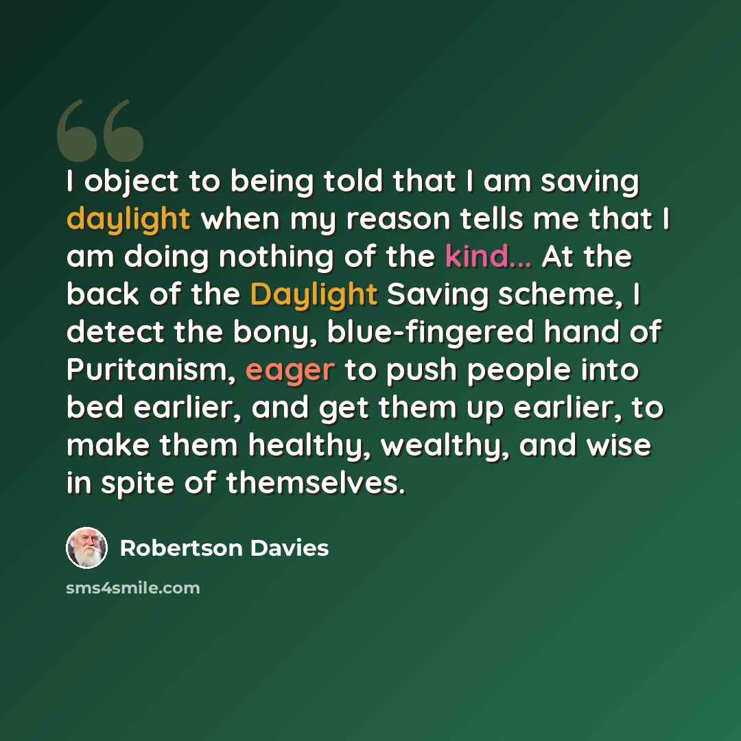 “I object to being told that I am saving daylight when my reason tells me that I am doing nothing of the kind... At the back of the Daylight Saving scheme, I detect the bony, blue-fingered hand of Puritanism, eager to push people into bed earlier, and get them up earlier, to make them healthy…” quote by Robertson Davies
