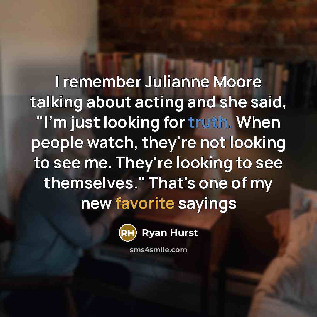 “I remember Julianne Moore talking about acting and she said, "I'm just looking for truth. When people watch, they're not looking to see me. They're looking to see themselves." That's one of my new favorite sayings” quote by Ryan Hurst