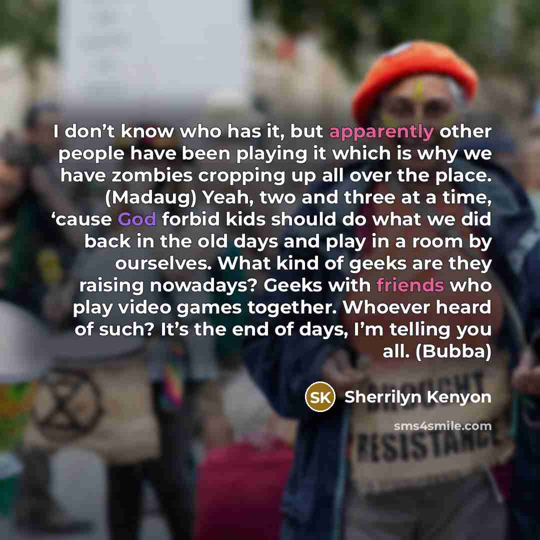 “I don’t know who has it, but apparently other people have been playing it which is why we have zombies cropping up all over the place. (Madaug) Yeah, two and three at a time, ‘cause God forbid kids should do what we did back in the old days and play in a room by ourselves. What kind of geeks are…” quote by Sherrilyn Kenyon