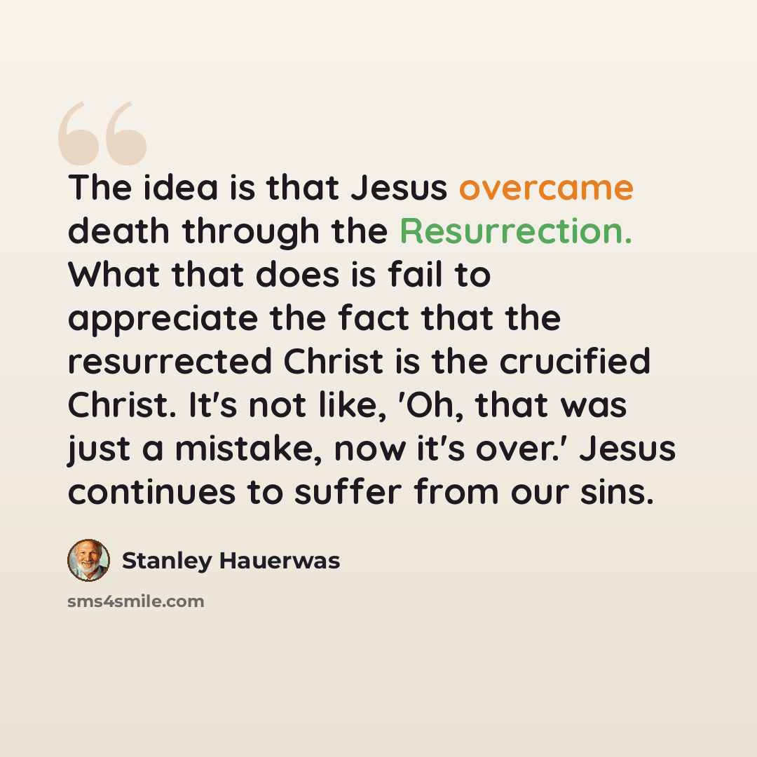 “The idea is that Jesus overcame death through the Resurrection. What that does is fail to appreciate the fact that the resurrected Christ is the crucified Christ. It's not like, 'Oh, that was just a mistake, now it's over.' Jesus continues to suffer from our sins.” quote by Stanley Hauerwas