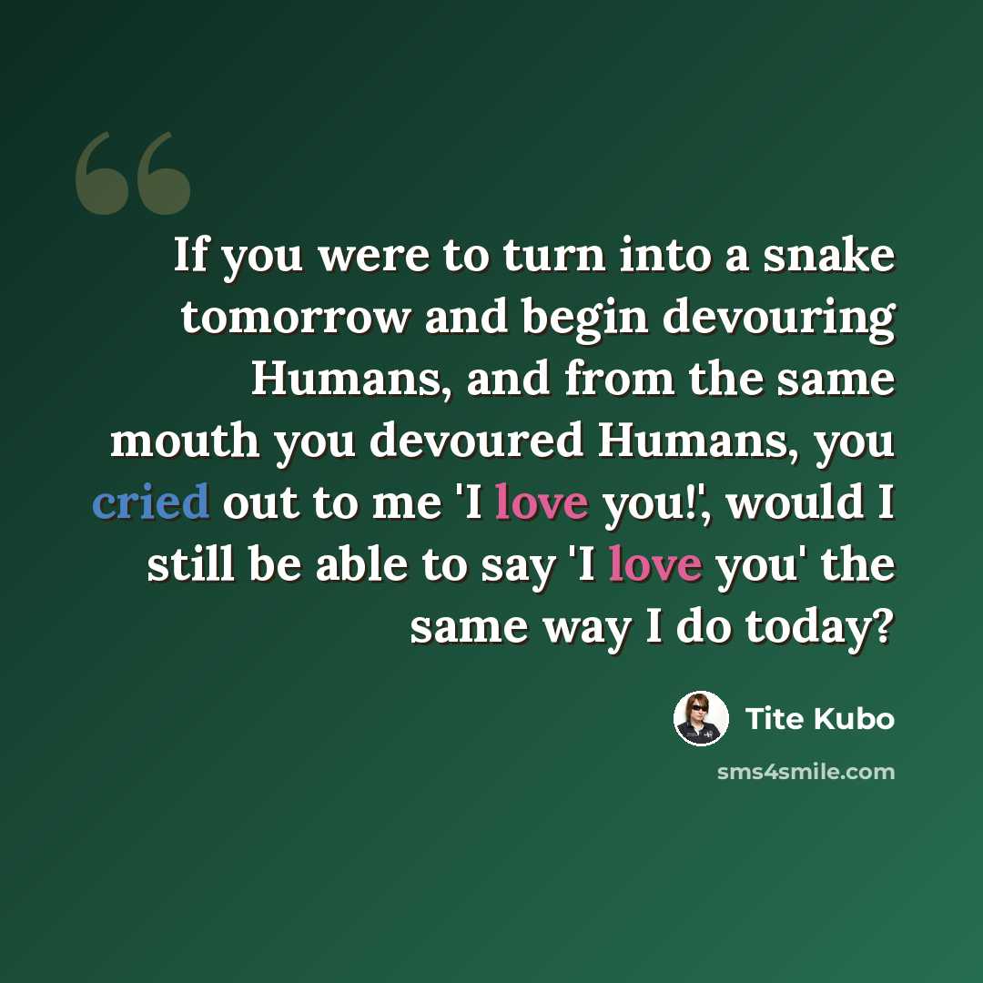 “If you were to turn into a snake tomorrow and begin devouring Humans, and from the same mouth you devoured Humans, you cried out to me 'I love you!', would I still be able to say 'I love you' the same way I do today?” quote by Tite Kubo