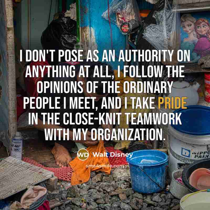 “I don't pose as an authority on anything at all, I follow the opinions of the ordinary people I meet, and I take pride in the close-knit teamwork with my organization.” quote by Walt Disney