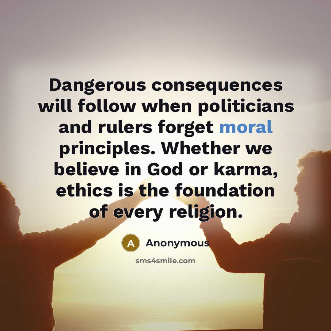 “Dangerous consequences will follow when politicians and rulers forget moral principles. Whether we believe in God or karma, ethics is the foundation of every religion.” quote by Anonymous