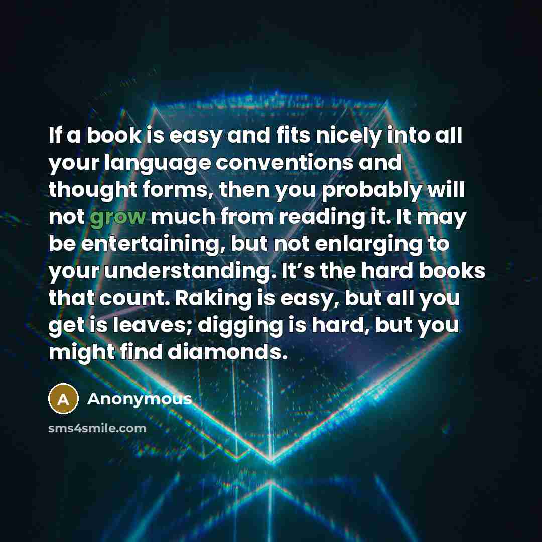 “If a book is easy and fits nicely into all your language conventions and thought forms, then you probably will not grow much from reading it. It may be entertaining, but not enlarging to your understanding. It’s the hard books that count. Raking is easy, but all you get is leaves; digging is hard…” quote by Anonymous