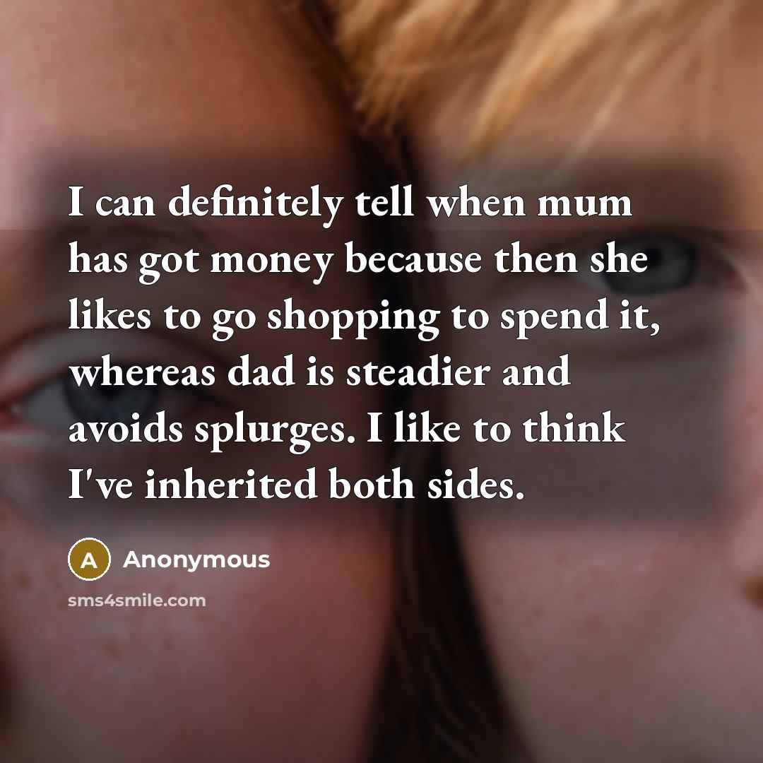 “I can definitely tell when mum has got money because then she likes to go shopping to spend it, whereas dad is steadier and avoids splurges. I like to think I've inherited both sides.” quote by Anonymous