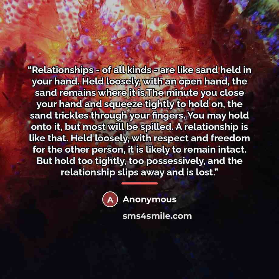 “Relationships - of all kinds - are like sand held in your hand. Held loosely, with an open hand, the sand remains where it is.The minute you close your hand and squeeze tightly to hold on, the sand trickles through your fingers. You may hold onto it, but most will be spilled. A relationship is…” quote by Kaleel Jamison