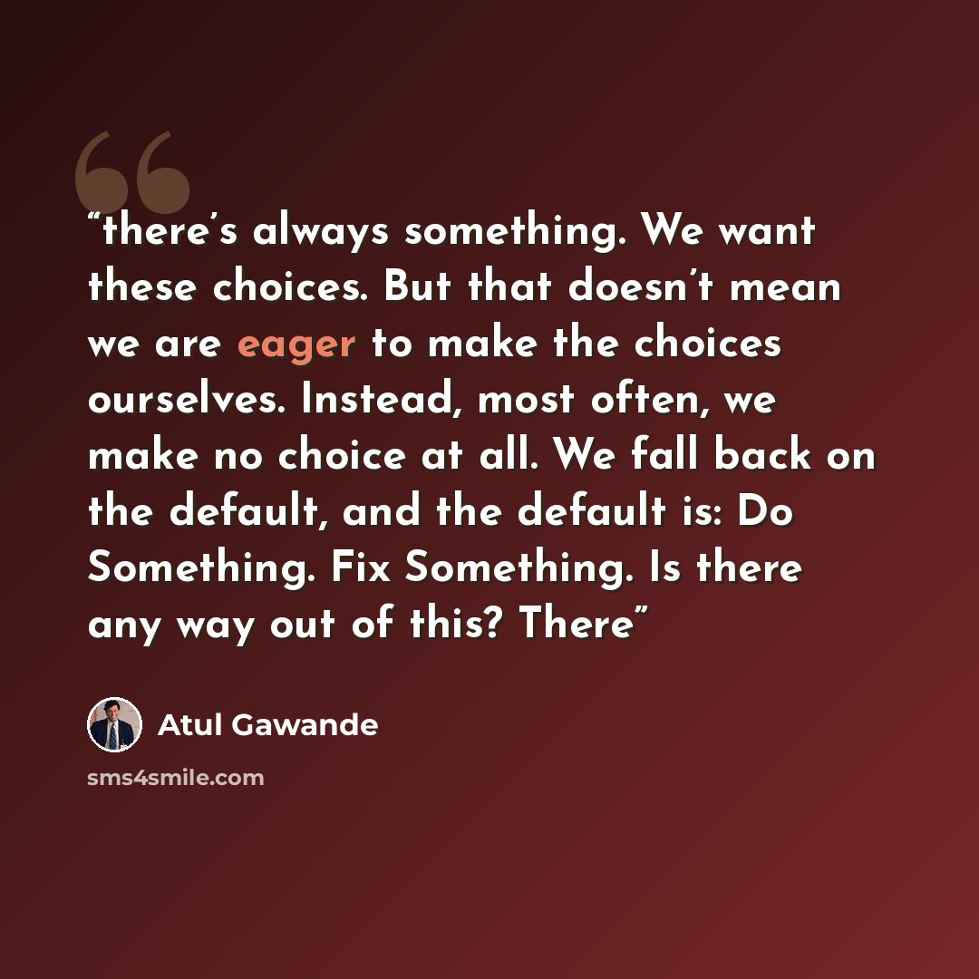 “there’s always something. We want these choices. But that doesn’t mean we are eager to make the choices ourselves. Instead, most often, we make no choice at all. We fall back on the default, and the default is: Do Something. Fix Something. Is there any way out of this? There” quote by Atul Gawande