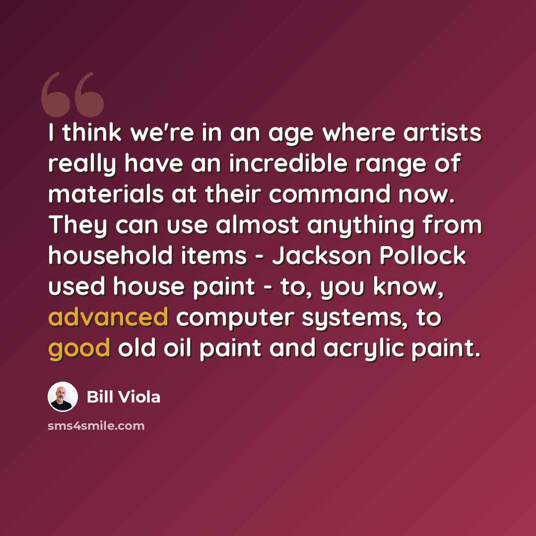 “I think we're in an age where artists really have an incredible range of materials at their command now. They can use almost anything from household items - Jackson Pollock used house paint - to, you know, advanced computer systems, to good old oil paint and acrylic paint.” quote by Bill Viola