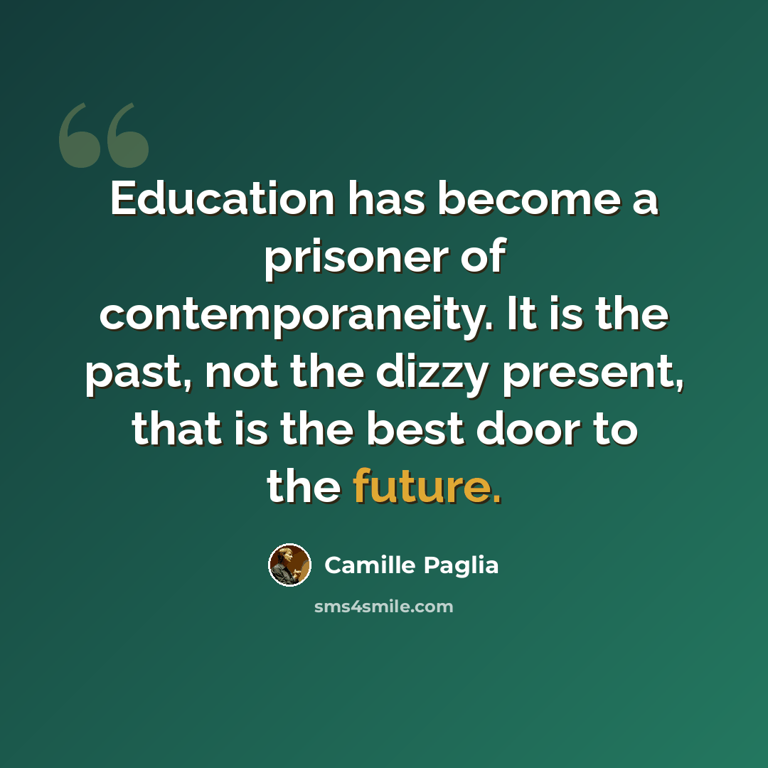 “Education has become a prisoner of contemporaneity. It is the past, not the dizzy present, that is the best door to the future.” quote by Camille Paglia