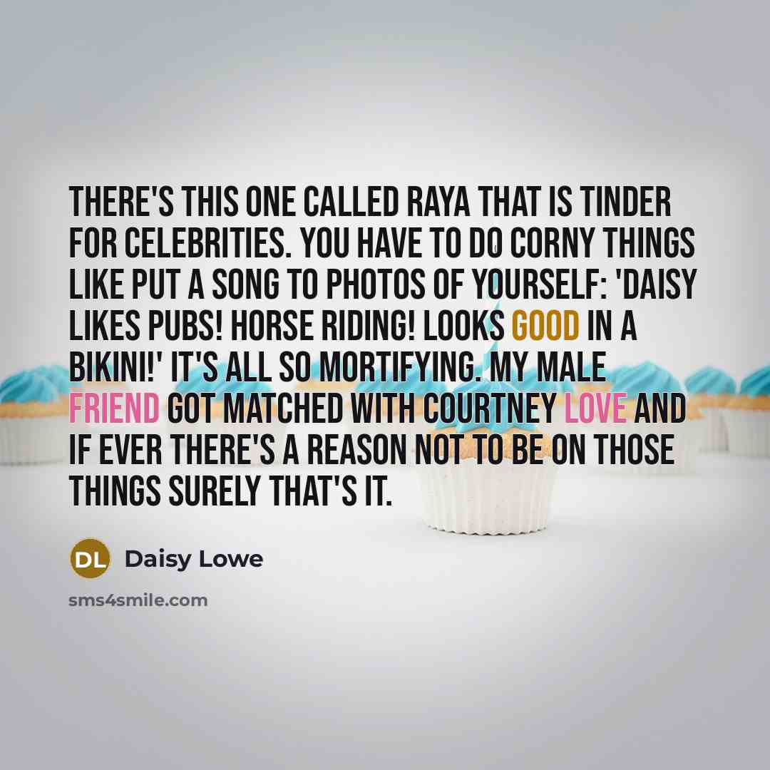 “There's this one called Raya that is Tinder for celebrities. You have to do corny things like put a song to photos of yourself: 'Daisy likes pubs! Horse riding! Looks good in a bikini!' It's all so mortifying. My male friend got matched with Courtney Love and if ever there's a reason not to be on…” quote by Daisy Lowe