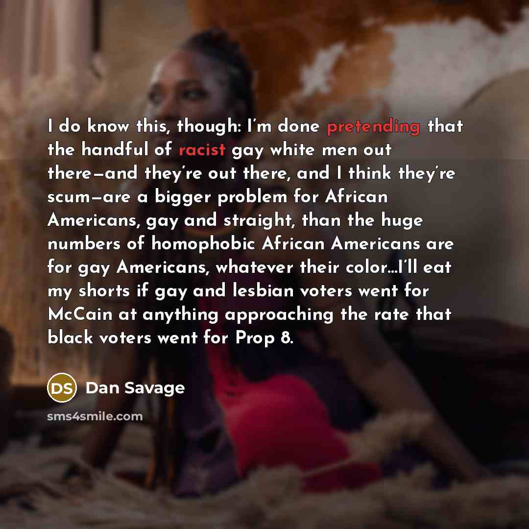 “I do know this, though: I’m done pretending that the handful of racist gay white men out there—and they’re out there, and I think they’re scum—are a bigger problem for African Americans, gay and straight, than the huge numbers of homophobic African Americans are for gay Americans, whatever their…” quote by Dan Savage