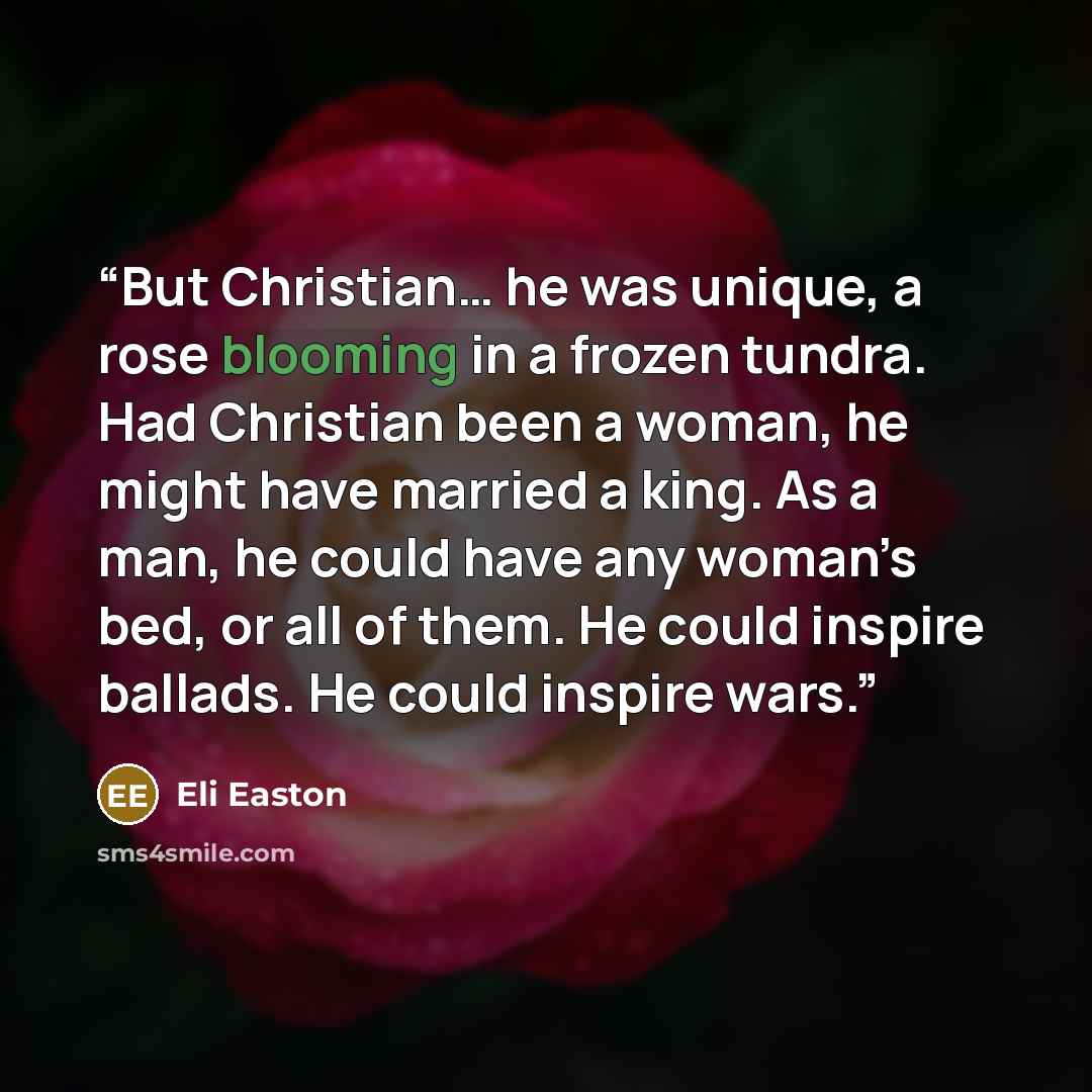 “But Christian… he was unique, a rose blooming in a frozen tundra. Had Christian been a woman, he might have married a king. As a man, he could have any woman’s bed, or all of them. He could inspire ballads. He could inspire wars.” quote by Eli Easton